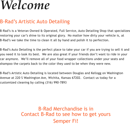 Welcome B-Rads Artistic Auto Detailing B-Rads is a Veteran Owned & Operated, Full Service, Auto Detailing Shop that specializes restoring your cars shine to its original glory.  No matter how dirty your vehicle is, at     B-Rads we take the time to clean it all by hand and polish it to perfection.    B-Rads Auto Detailing is the perfect place to take your car if you are trying to sell it and you need it to look its best.  We are also great if your friends dont want to ride in your car anymore.  Well remove all of your food wrapper collections under your seats and shampoo the carpets back to the color they used to be when they were new.   B-Rads Artistic Auto Detailing is located between Douglas and Kellogg on Washington Avenue at 220 S Washington Ave, Wichita, Kansas 67202.  Contact us today for a customized cleaning by calling (316) 990-7893    B-Rad Merchandise is in Contact B-Rad to see how to get yours Semper Fi!